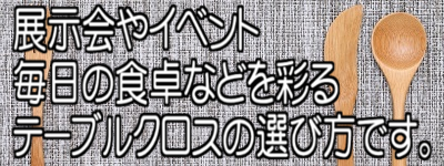 展示会やイベント 毎日の食卓などを彩るテーブルクロスの選び方です。